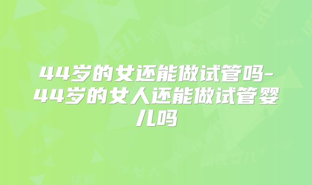 44岁的女还能做试管吗-44岁的女人还能做试管婴儿吗