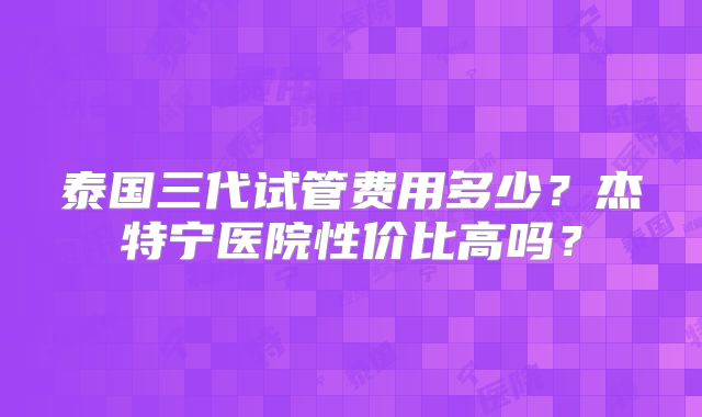 泰国三代试管费用多少？杰特宁医院性价比高吗？
