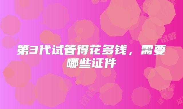 第3代试管得花多钱,需要哪些证件