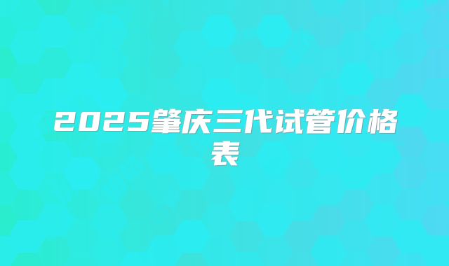 2025肇庆三代试管价格表