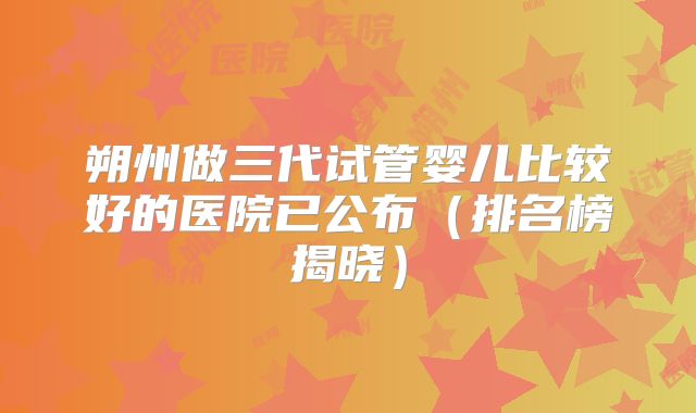 朔州做三代试管婴儿比较好的医院已公布(排名榜揭晓)