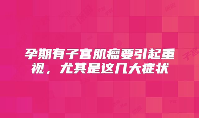 孕期有子宫肌瘤要引起重视，尤其是这几大症状