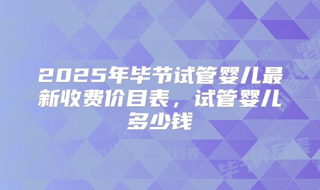 2025年毕节试管婴儿最新收费价目表，试管婴儿多少钱