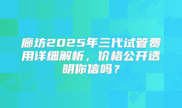 廊坊2025年三代试管费用详细解析，价格公开透明你信吗？