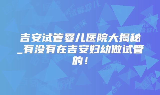 吉安试管婴儿医院大揭秘_有没有在吉安妇幼做试管的！