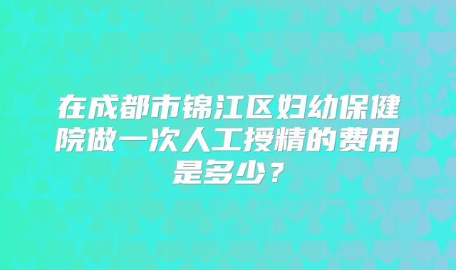 在成都市锦江区妇幼保健院做一次人工授精的费用是多少？