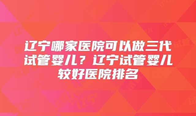 辽宁哪家医院可以做三代试管婴儿?辽宁试管婴儿较好医院排名