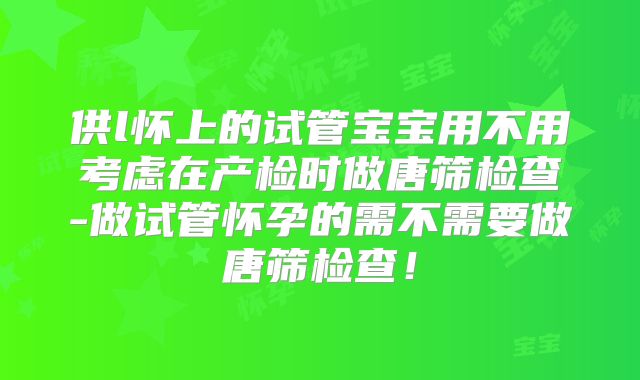 供l怀上的试管宝宝用不用考虑在产检时做唐筛检查-做试管怀孕的需不需要做唐筛检查!