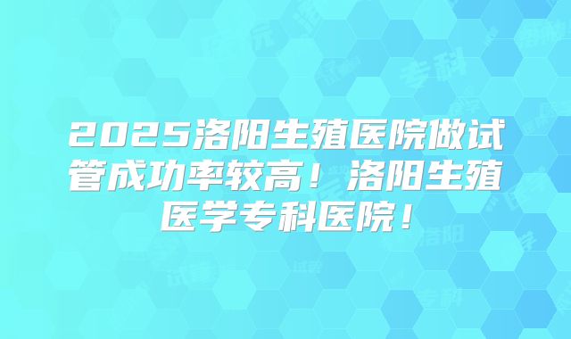 2025洛阳生殖医院做试管成功率较高！洛阳生殖医学专科医院！