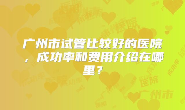 广州市试管比较好的医院，成功率和费用介绍在哪里？
