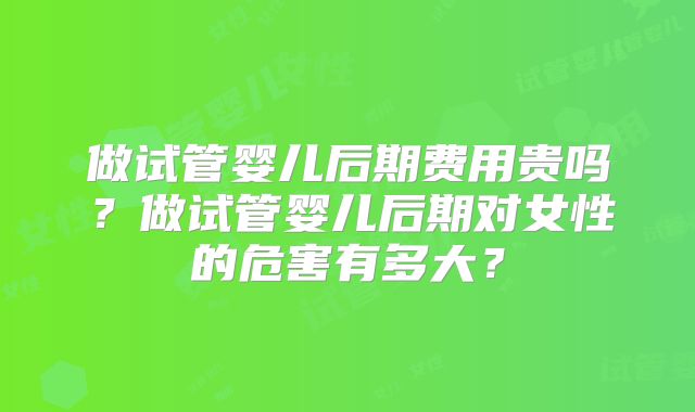 做试管婴儿后期费用贵吗?做试管婴儿后期对女性的危害有多大?