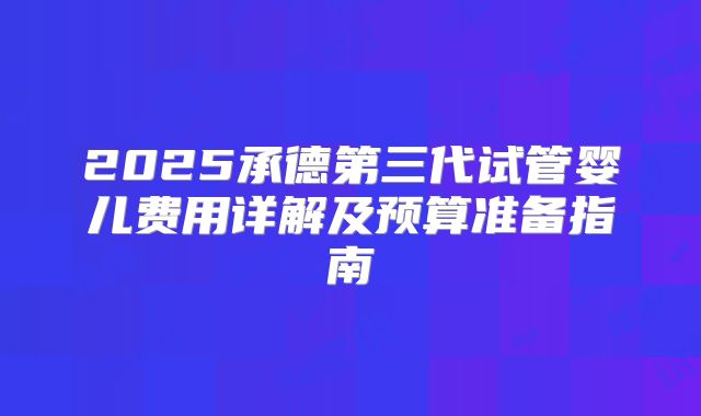 2025承德第三代试管婴儿费用详解及预算准备指南