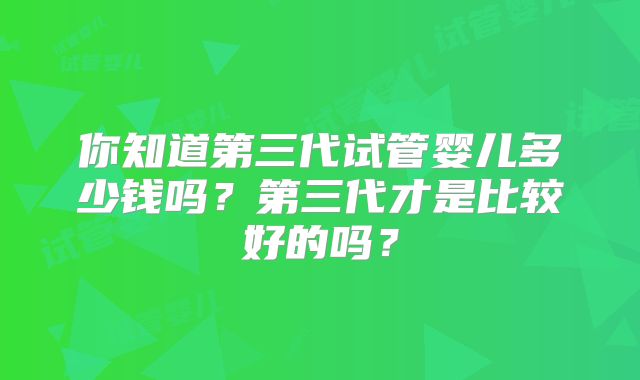 你知道第三代试管婴儿多少钱吗?第三代才是比较好的吗?