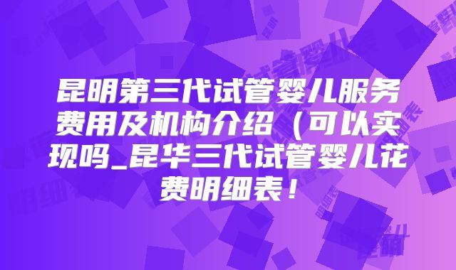 昆明第三代试管婴儿服务费用及机构介绍（可以实现吗_昆华三代试管婴儿花费明细表！