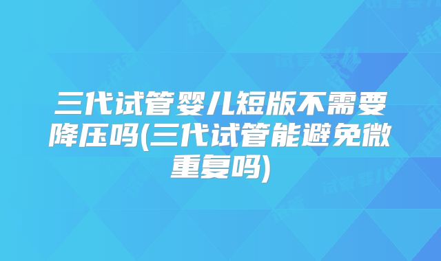 三代试管婴儿短版不需要降压吗(三代试管能避免微重复吗)
