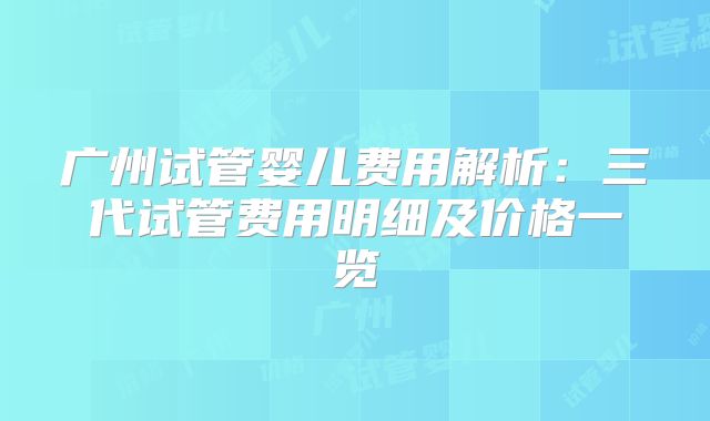 广州试管婴儿费用解析：三代试管费用明细及价格一览