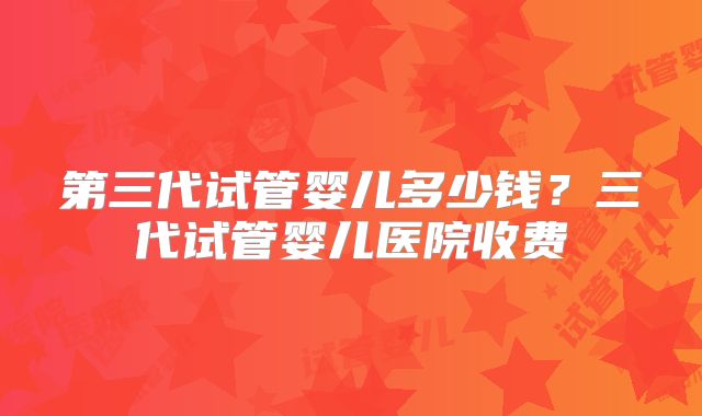 第三代试管婴儿多少钱?三代试管婴儿医院收费
