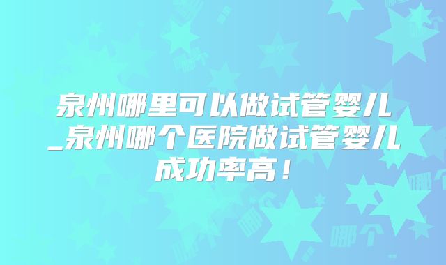 泉州哪里可以做试管婴儿_泉州哪个医院做试管婴儿成功率高！