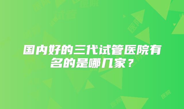 国内好的三代试管医院有名的是哪几家？