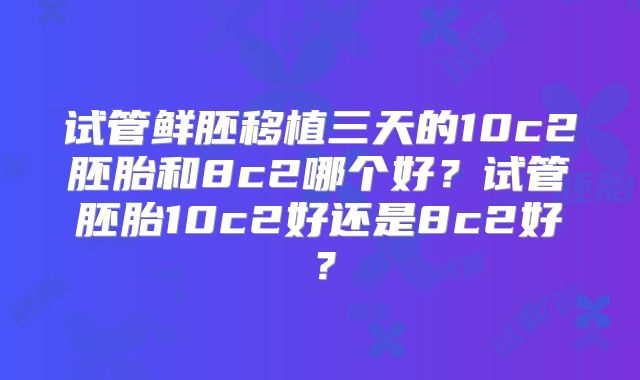 试管鲜胚移植三天的10c2胚胎和8c2哪个好？试管胚胎10c2好还是8c2好？