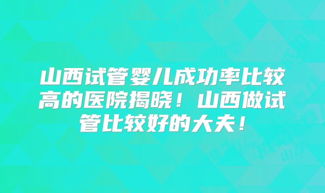 山西试管婴儿成功率比较高的医院揭晓！山西做试管比较好的大夫！