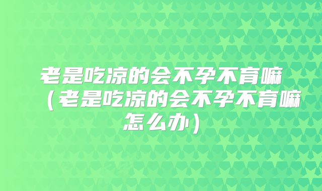 老是吃凉的会不孕不育嘛（老是吃凉的会不孕不育嘛怎么办）