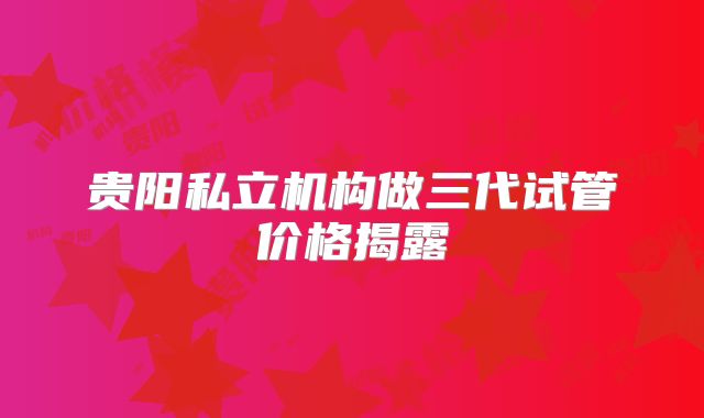 贵阳私立机构做三代试管价格揭露