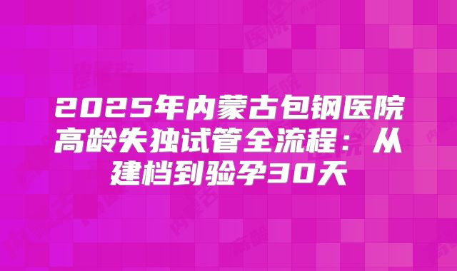 2025年内蒙古包钢医院高龄失独试管全流程：从建档到验孕30天