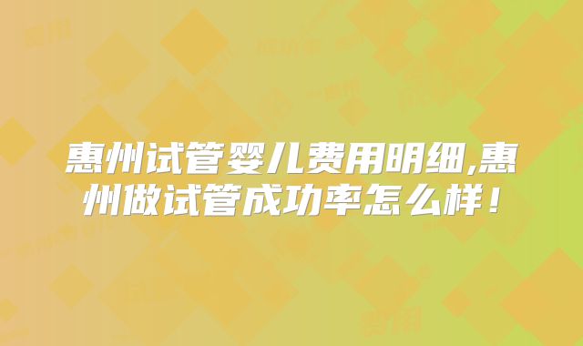 惠州试管婴儿费用明细,惠州做试管成功率怎么样！