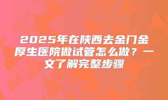 2025年在陕西去金门金厚生医院做试管怎么做？一文了解完整步骤