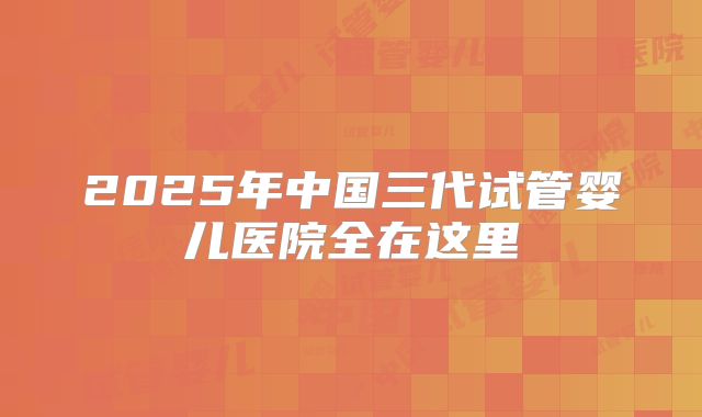 2025年中国三代试管婴儿医院全在这里