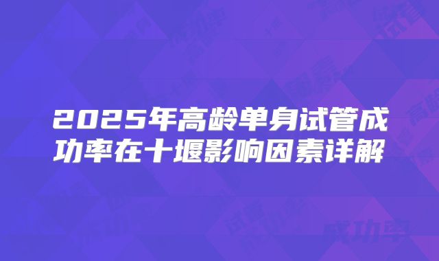 2025年高龄单身试管成功率在十堰影响因素详解