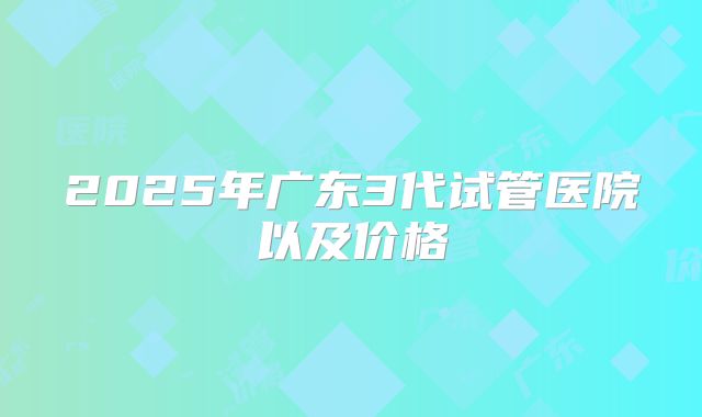 2025年广东3代试管医院以及价格