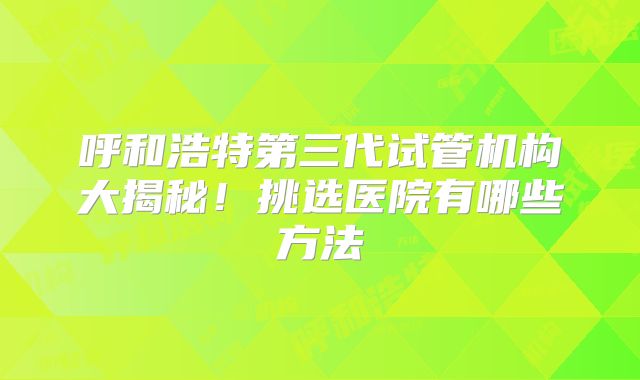 呼和浩特第三代试管机构大揭秘！挑选医院有哪些方法