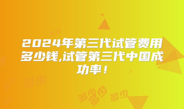 2024年第三代试管费用多少钱,试管第三代中国成功率!