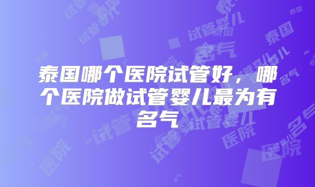泰国哪个医院试管好,哪个医院做试管婴儿最为有名气