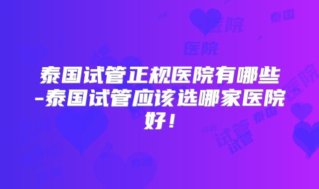 泰国试管正规医院有哪些-泰国试管应该选哪家医院好!