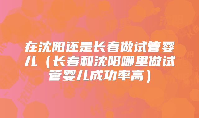 在沈阳还是长春做试管婴儿（长春和沈阳哪里做试管婴儿成功率高）
