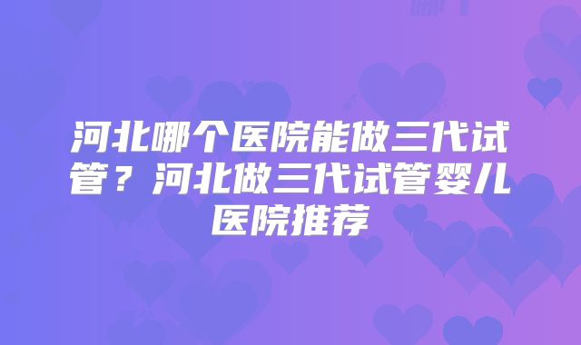 河北哪个医院能做三代试管?河北做三代试管婴儿医院推荐
