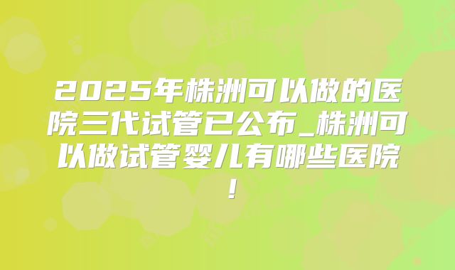 2025年株洲可以做的医院三代试管已公布_株洲可以做试管婴儿有哪些医院！