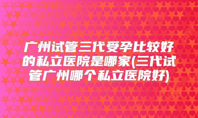 广州试管三代受孕比较好的私立医院是哪家(三代试管广州哪个私立医院好)