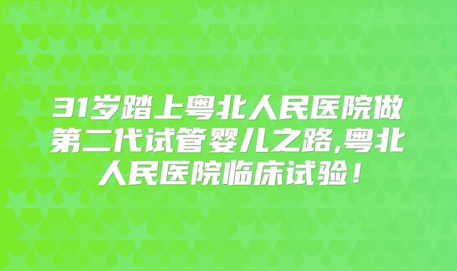 31岁踏上粤北人民医院做第二代试管婴儿之路,粤北人民医院临床试验！