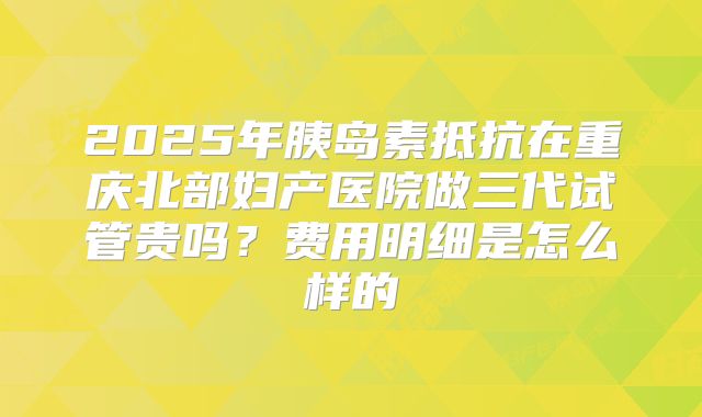2025年胰岛素抵抗在重庆北部妇产医院做三代试管贵吗？费用明细是怎么样的
