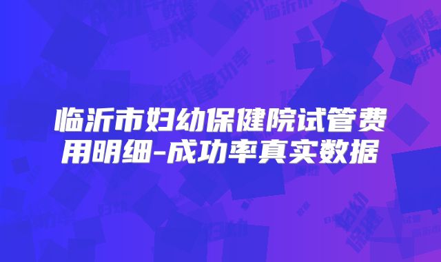 临沂市妇幼保健院试管费用明细-成功率真实数据