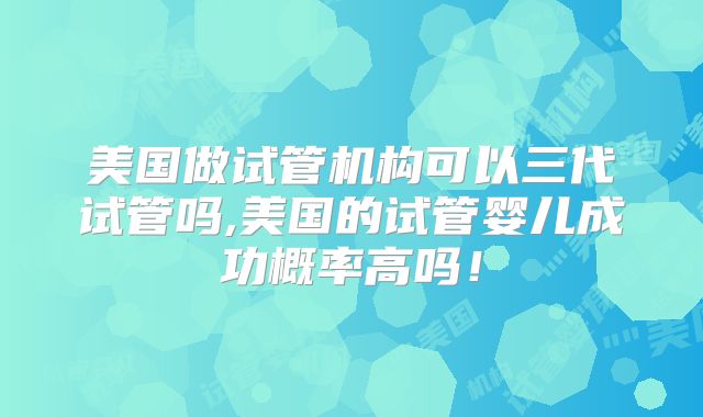 美国做试管机构可以三代试管吗,美国的试管婴儿成功概率高吗！