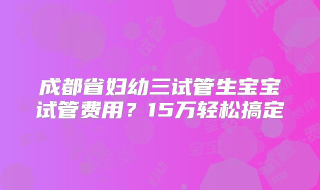 成都省妇幼三试管生宝宝试管费用？15万轻松搞定