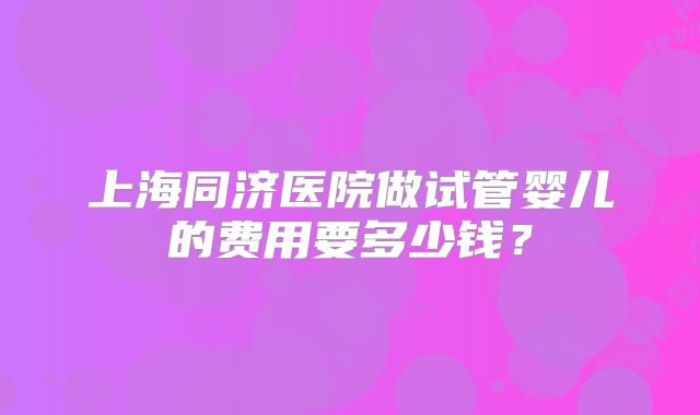 上海同济医院做试管婴儿的费用要多少钱?