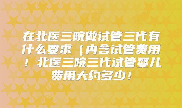在北医三院做试管三代有什么要求(内含试管费用!北医三院三代试管婴儿费用大约多少!