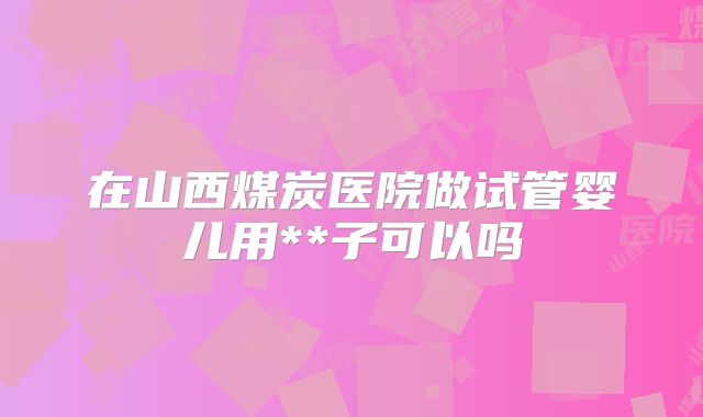 在山西煤炭医院做试管婴儿用**子可以吗