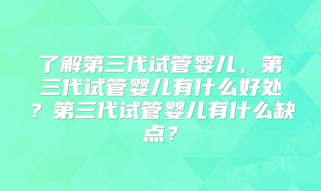 了解第三代试管婴儿，第三代试管婴儿有什么好处？第三代试管婴儿有什么缺点？